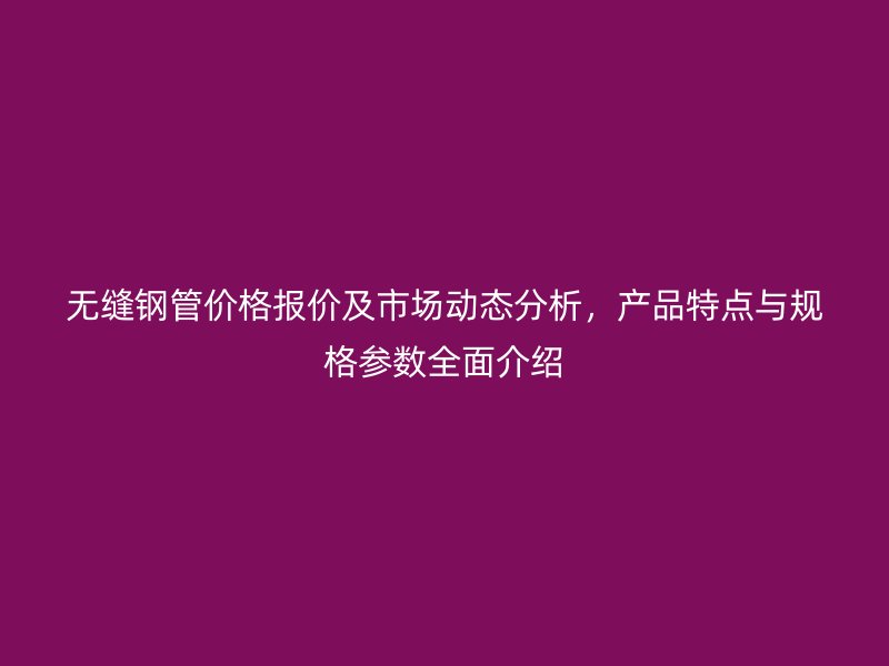 無縫鋼管價格報價及市場動態(tài)分析，產(chǎn)品特點與規(guī)格參數(shù)全面介紹