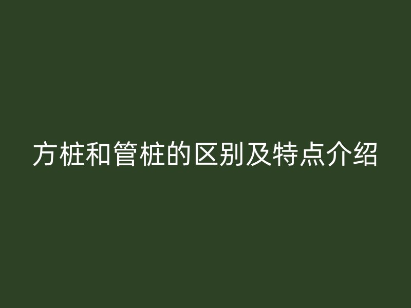 方樁和管樁的區(qū)別及特點(diǎn)介紹