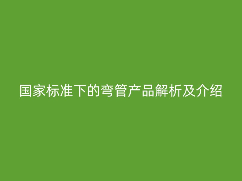 國(guó)家標(biāo)準(zhǔn)下的彎管產(chǎn)品解析及介紹