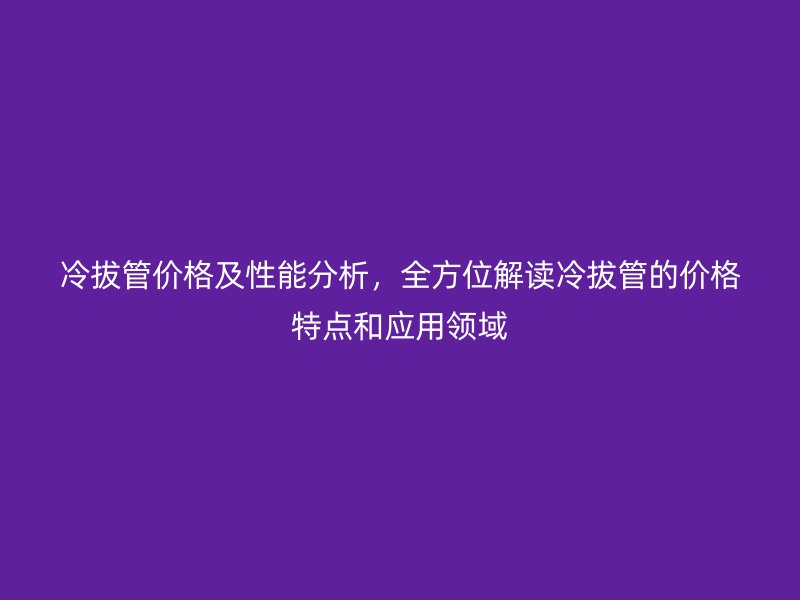 冷拔管價(jià)格及性能分析，全方位解讀冷拔管的價(jià)格特點(diǎn)和應(yīng)用領(lǐng)域