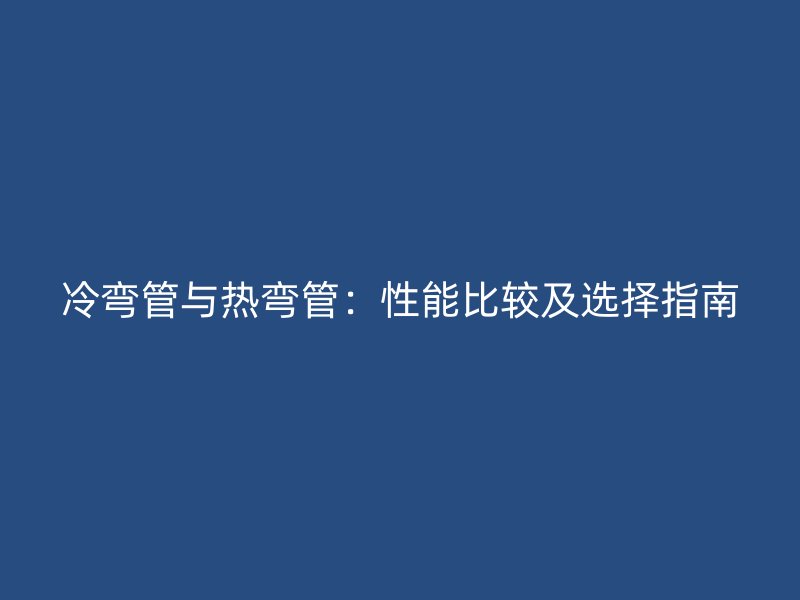 冷彎管與熱彎管：性能比較及選擇指南