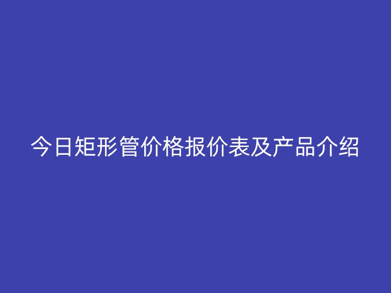 今日矩形管價(jià)格報(bào)價(jià)表及產(chǎn)品介紹