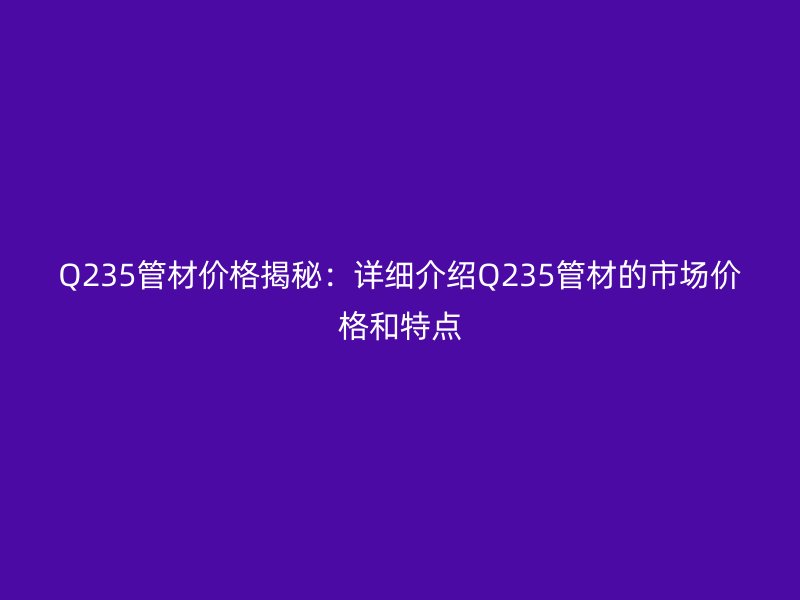 Q235管材價(jià)格揭秘：詳細(xì)介紹Q235管材的市場價(jià)格和特點(diǎn)
