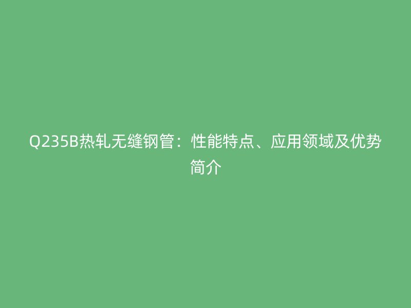 Q235B熱軋無縫鋼管：性能特點(diǎn)、應(yīng)用領(lǐng)域及優(yōu)勢簡介