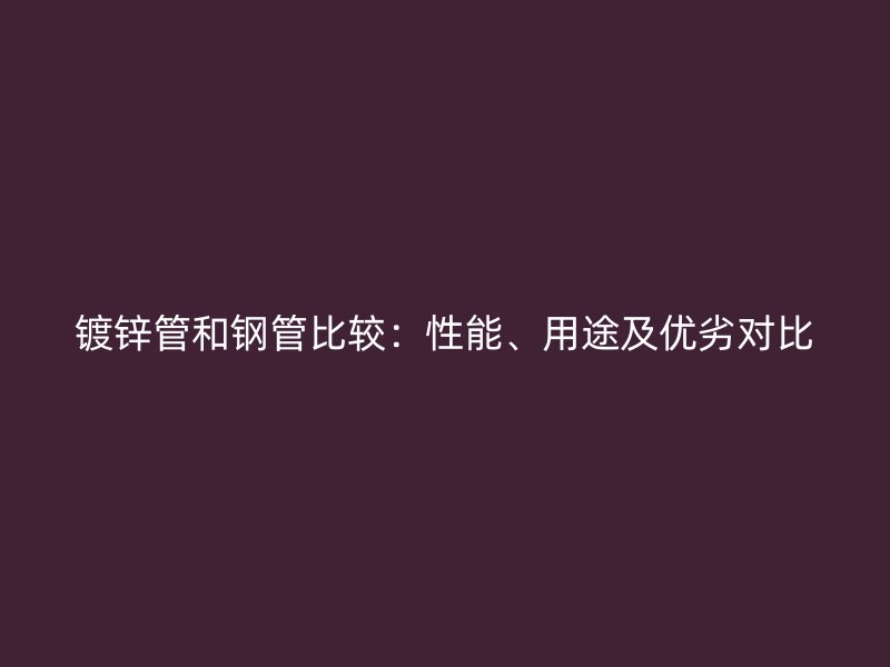 鍍鋅管和鋼管比較：性能、用途及優(yōu)劣對(duì)比