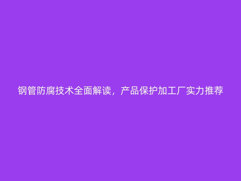 鋼管防腐技術(shù)全面解讀，產(chǎn)品保護加工廠實力推薦