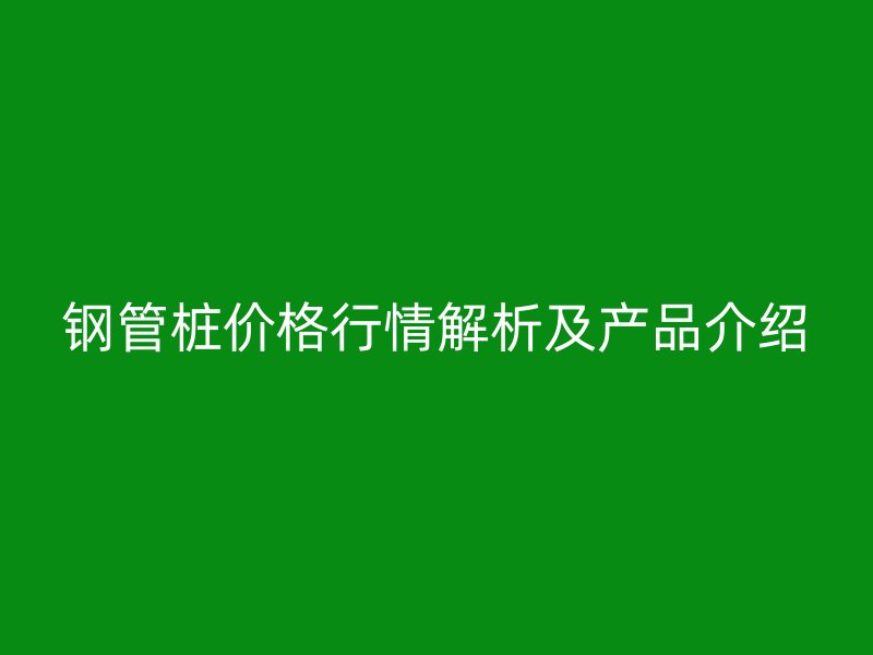 鋼管樁價(jià)格行情解析及產(chǎn)品介紹