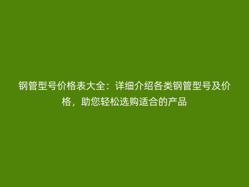 鋼管型號(hào)價(jià)格表大全：詳細(xì)介紹各類鋼管型號(hào)及價(jià)格，助您輕松選購(gòu)適合的產(chǎn)品