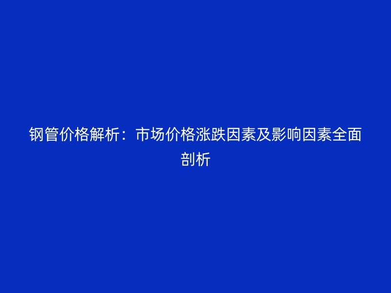 鋼管價(jià)格解析：市場(chǎng)價(jià)格漲跌因素及影響因素全面剖析