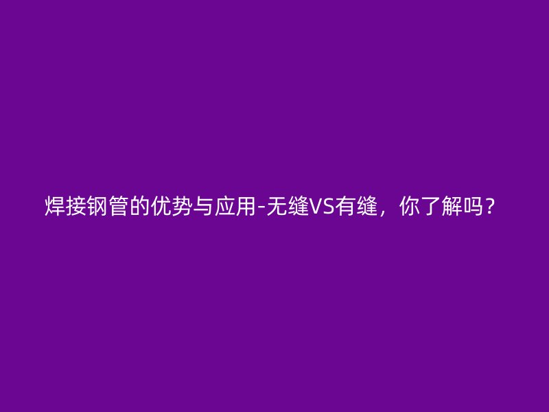 焊接鋼管的優(yōu)勢與應用-無縫VS有縫，你了解嗎？