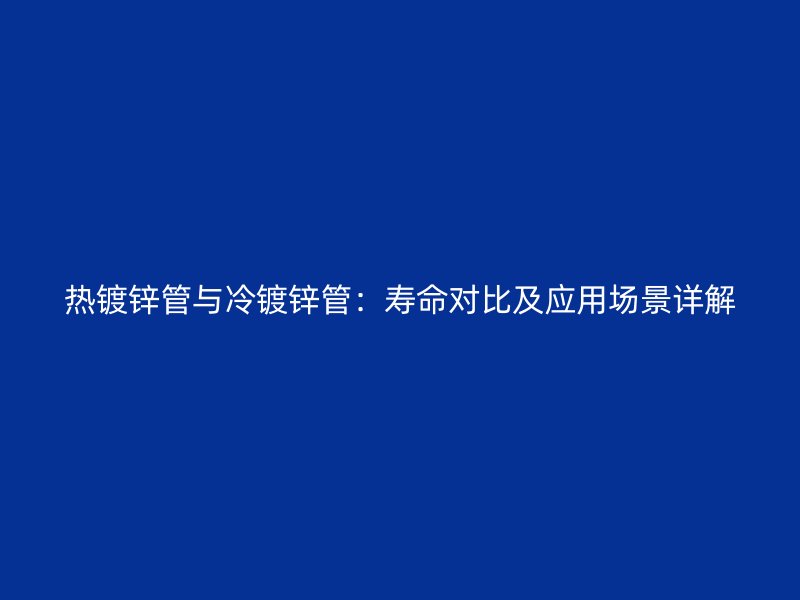 熱鍍鋅管與冷鍍鋅管：壽命對比及應(yīng)用場景詳解