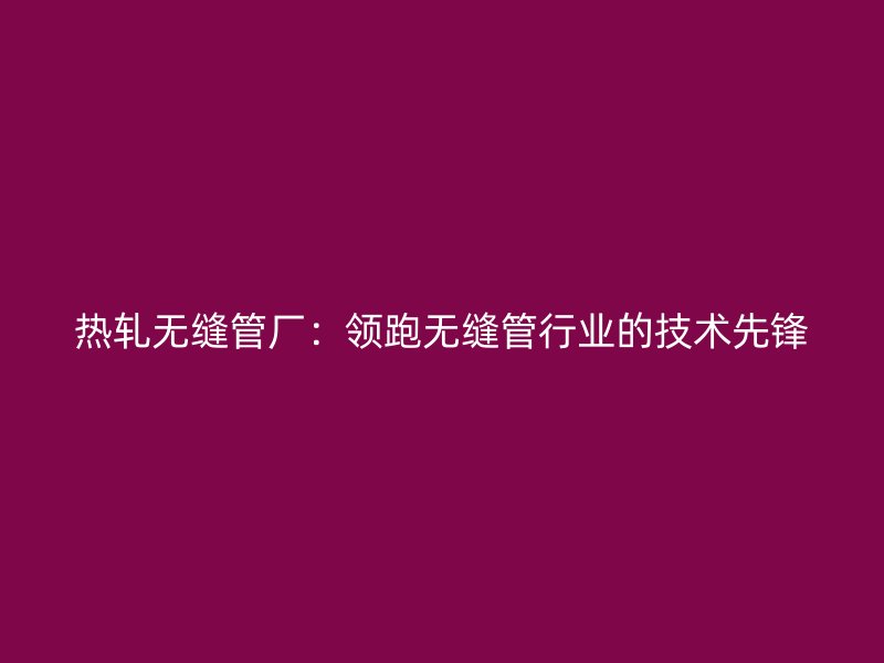 熱軋無縫管廠：領(lǐng)跑無縫管行業(yè)的技術(shù)先鋒