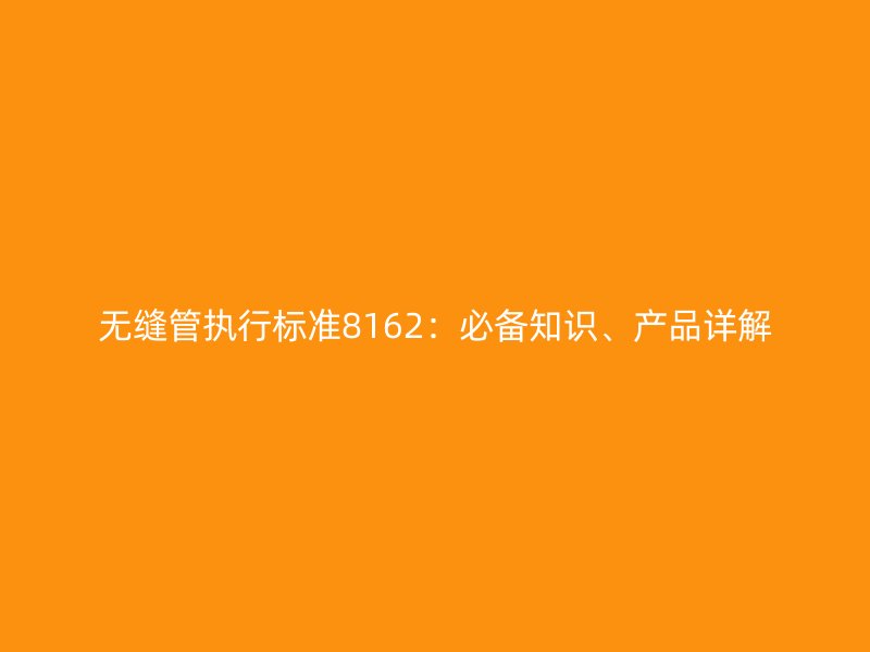 無縫管執(zhí)行標(biāo)準(zhǔn)8162：必備知識(shí)、產(chǎn)品詳解