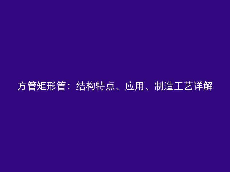 方管矩形管：結(jié)構(gòu)特點(diǎn)、應(yīng)用、制造工藝詳解