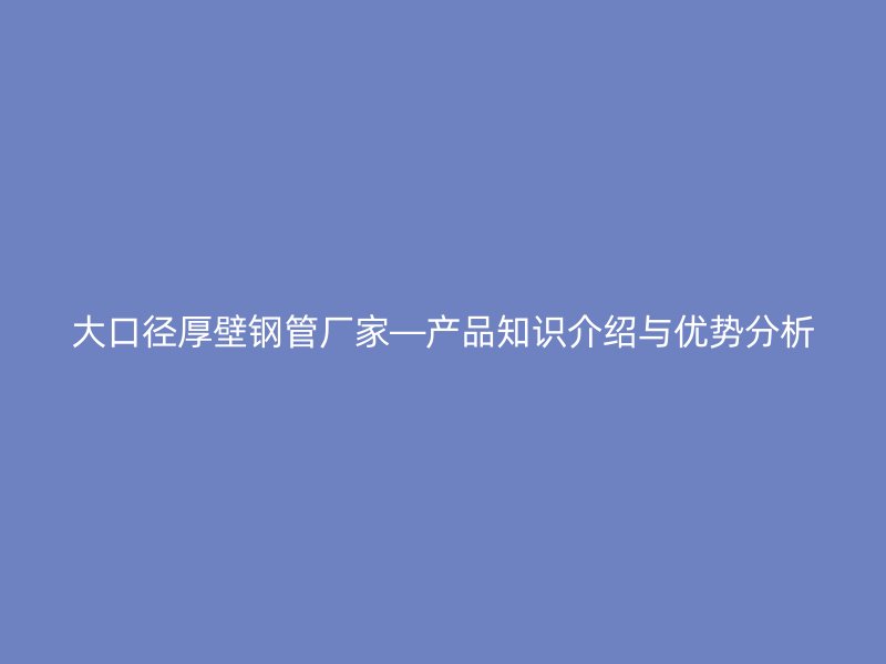大口徑厚壁鋼管廠家—產(chǎn)品知識介紹與優(yōu)勢分析