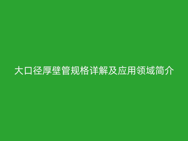 大口徑厚壁管規(guī)格詳解及應(yīng)用領(lǐng)域簡介