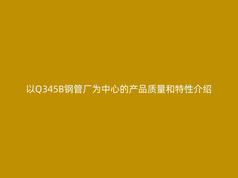 以Q345B鋼管廠為中心的產(chǎn)品質(zhì)量和特性介紹