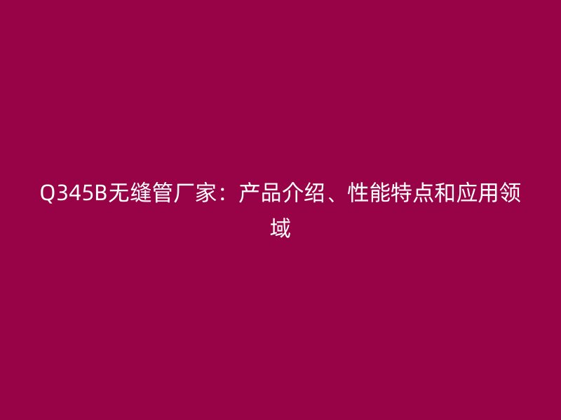 Q345B無(wú)縫管廠家：產(chǎn)品介紹、性能特點(diǎn)和應(yīng)用領(lǐng)域
