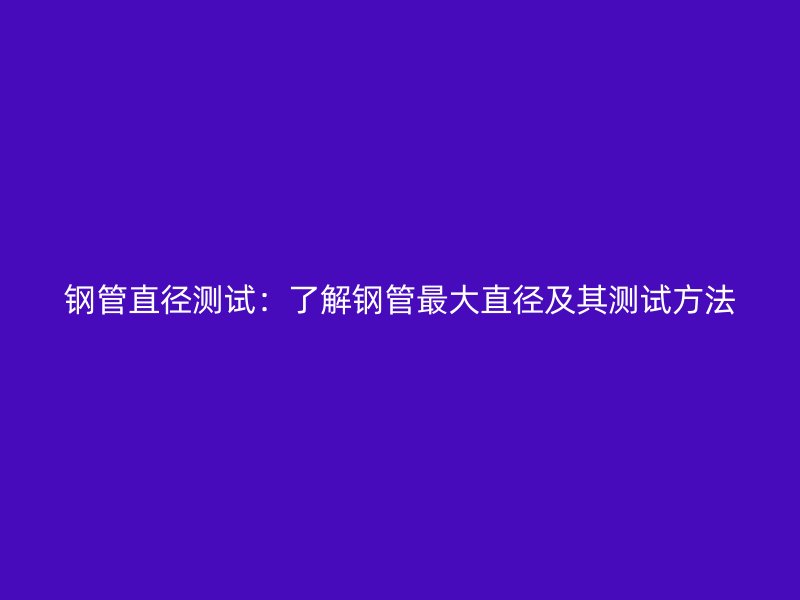鋼管直徑測(cè)試：了解鋼管最大直徑及其測(cè)試方法