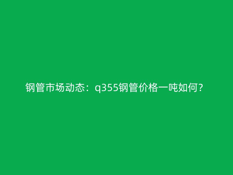 鋼管市場(chǎng)動(dòng)態(tài)：q355鋼管價(jià)格一噸如何？