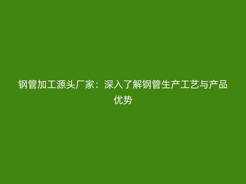 鋼管加工源頭廠家：深入了解鋼管生產(chǎn)工藝與產(chǎn)品優(yōu)勢