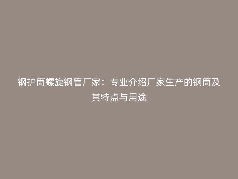 鋼護筒螺旋鋼管廠家：專業(yè)介紹廠家生產(chǎn)的鋼筒及其特點與用途