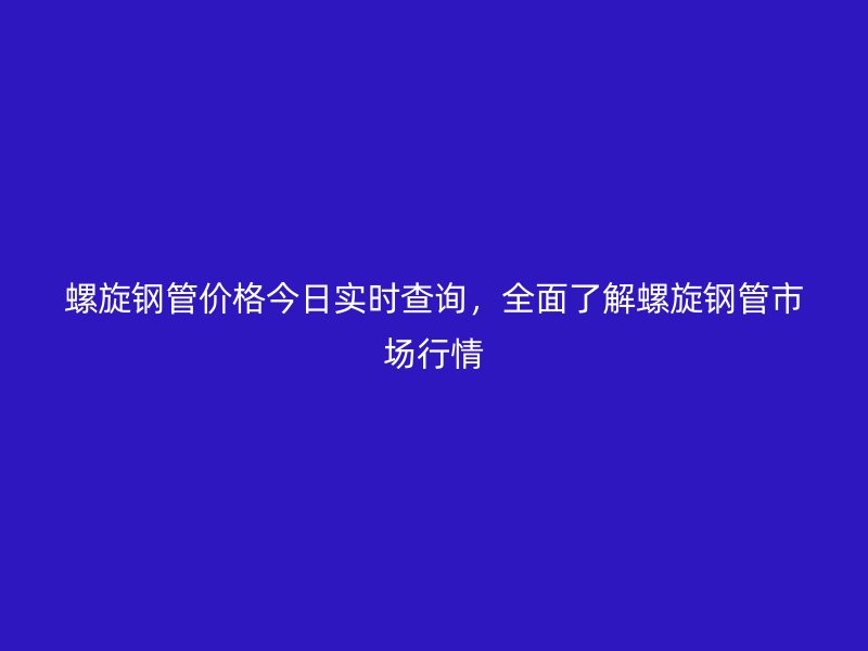 螺旋鋼管價格今日實時查詢，全面了解螺旋鋼管市場行情