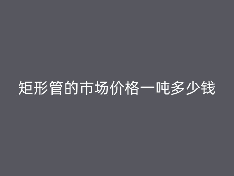 矩形管的市場(chǎng)價(jià)格一噸多少錢