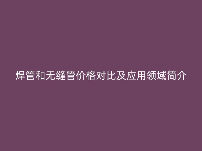 焊管和無(wú)縫管價(jià)格對(duì)比及應(yīng)用領(lǐng)域簡(jiǎn)介