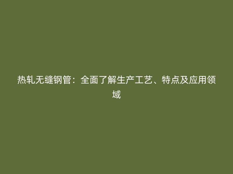 熱軋無縫鋼管：全面了解生產(chǎn)工藝、特點(diǎn)及應(yīng)用領(lǐng)域