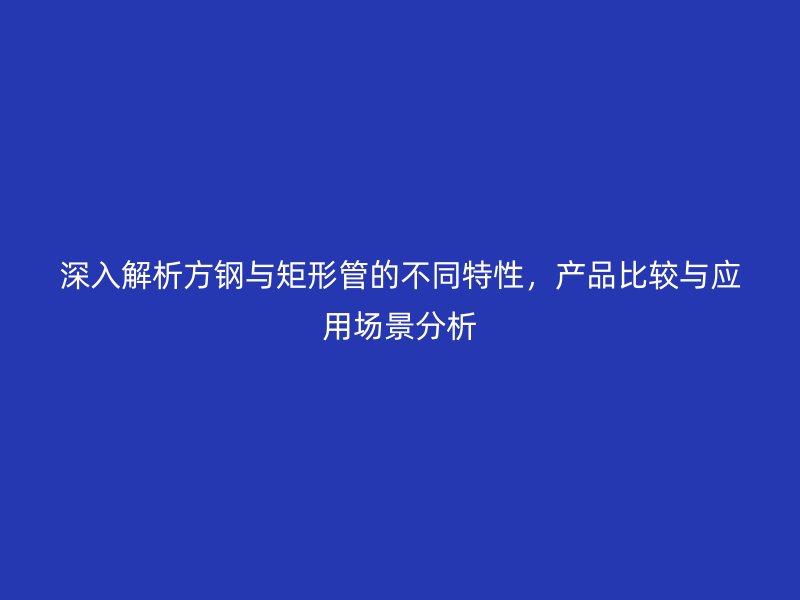 深入解析方鋼與矩形管的不同特性，產(chǎn)品比較與應(yīng)用場景分析