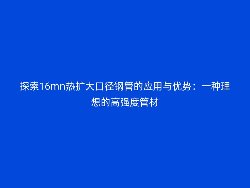 探索16mn熱擴大口徑鋼管的應用與優(yōu)勢：一種理想的高強度管材