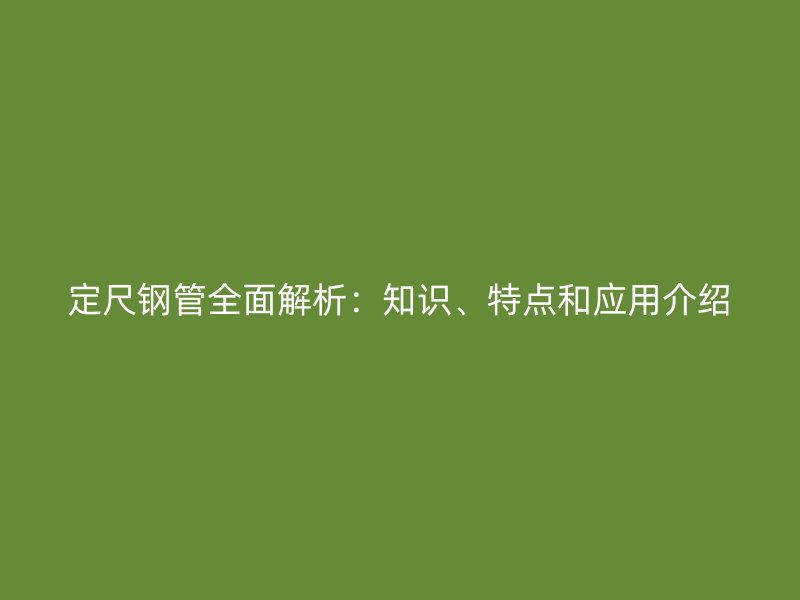 定尺鋼管全面解析：知識、特點(diǎn)和應(yīng)用介紹