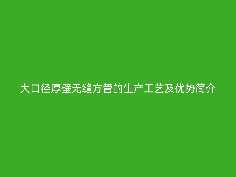 大口徑厚壁無縫方管的生產(chǎn)工藝及優(yōu)勢簡介