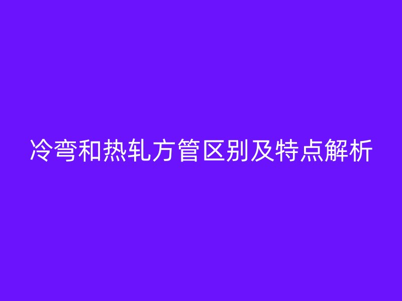 冷彎和熱軋方管區(qū)別及特點(diǎn)解析