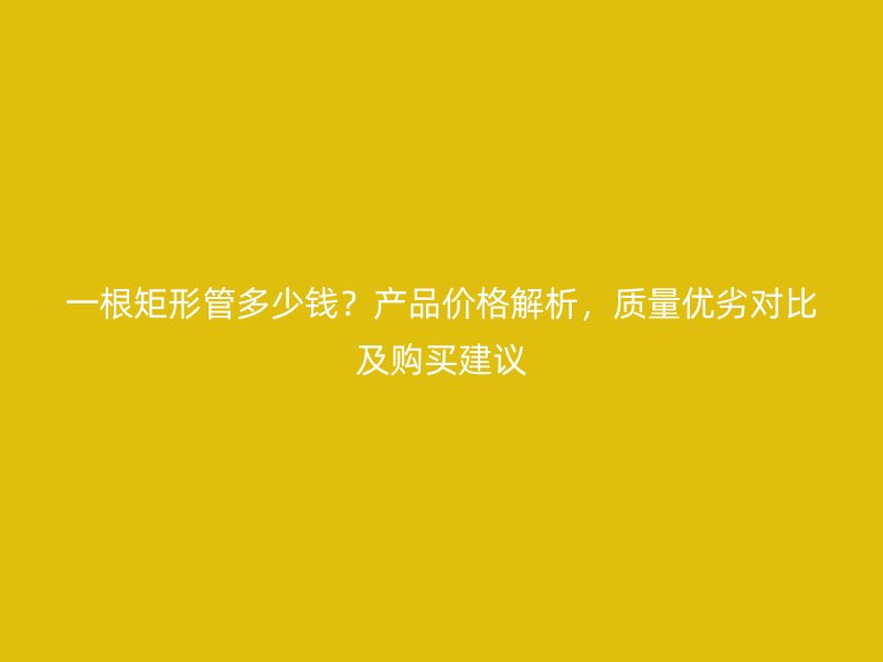一根矩形管多少錢？產(chǎn)品價格解析，質(zhì)量優(yōu)劣對比及購買建議