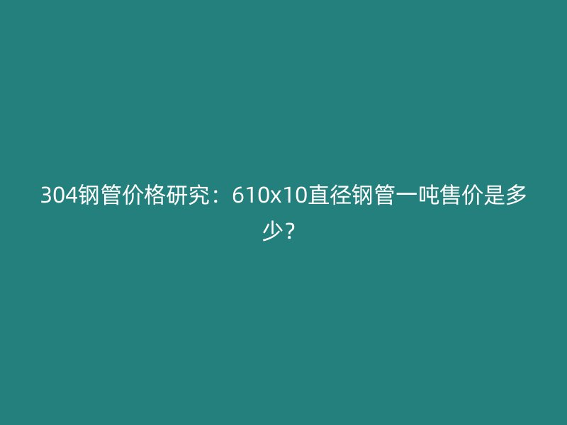 304鋼管價格研究:610x10直徑鋼管一噸售價是多少?