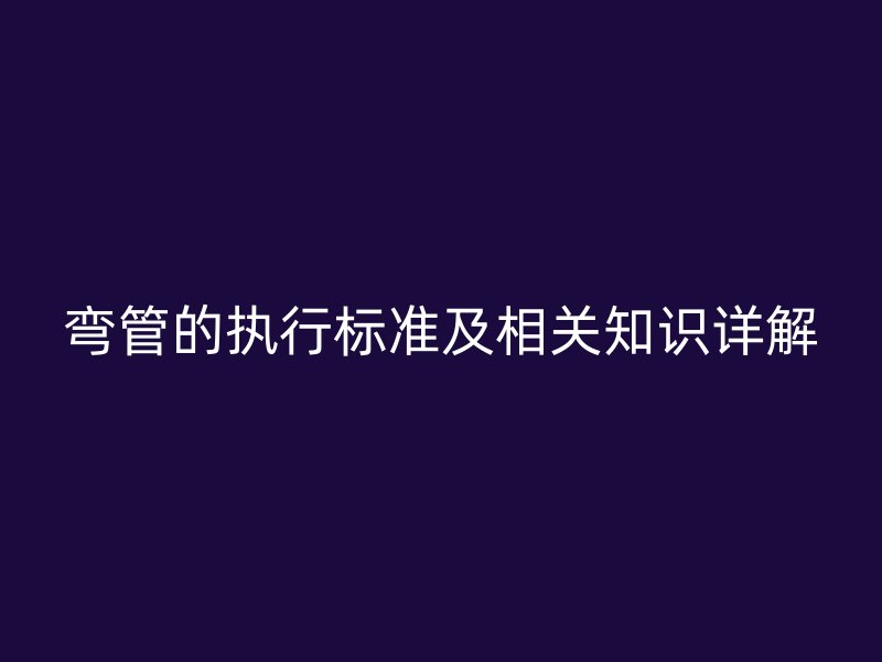 彎管的執(zhí)行標(biāo)準(zhǔn)及相關(guān)知識(shí)詳解